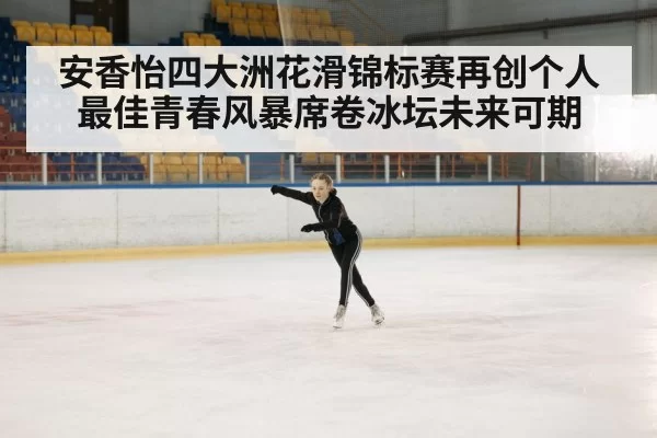 安香怡四大洲花滑锦标赛再创个人最佳青春风暴席卷冰坛未来可期