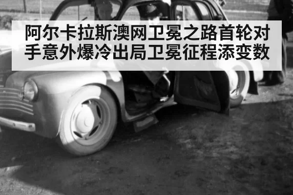 阿尔卡拉斯澳网卫冕之路首轮对手意外爆冷出局卫冕征程添变数