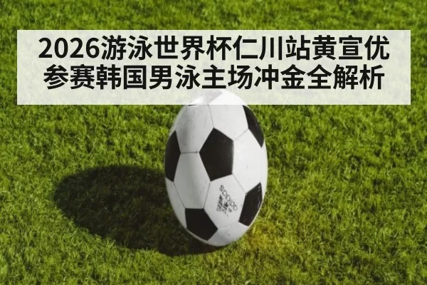 2026游泳世界杯仁川站黄宣优参赛韩国男泳主场冲金全解析